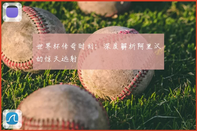 世界杯传奇时刻：深度解析阿里汉的惊天远射