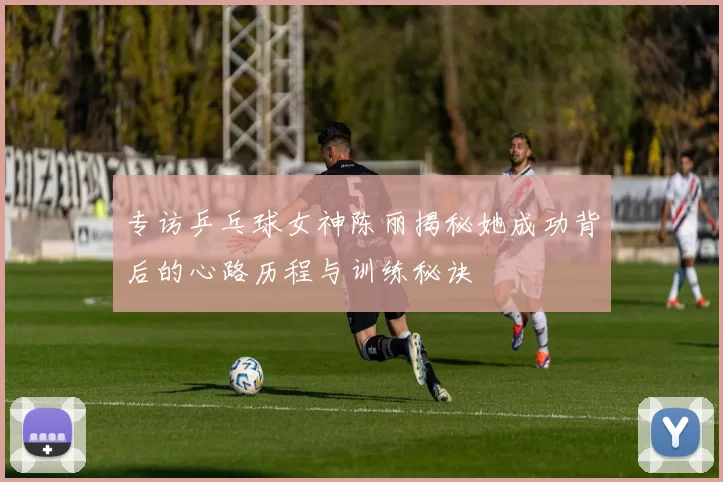 专访乒乓球女神陈丽揭秘她成功背后的心路历程与训练秘诀