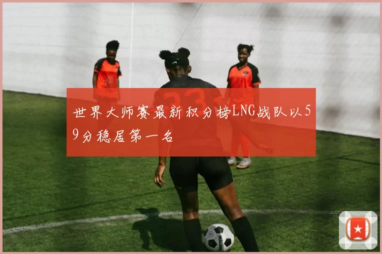 世界大师赛最新积分榜LNG战队以59分稳居第一名