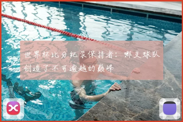 世界杯比分纪录保持者：哪支球队创造了不可逾越的巅峰