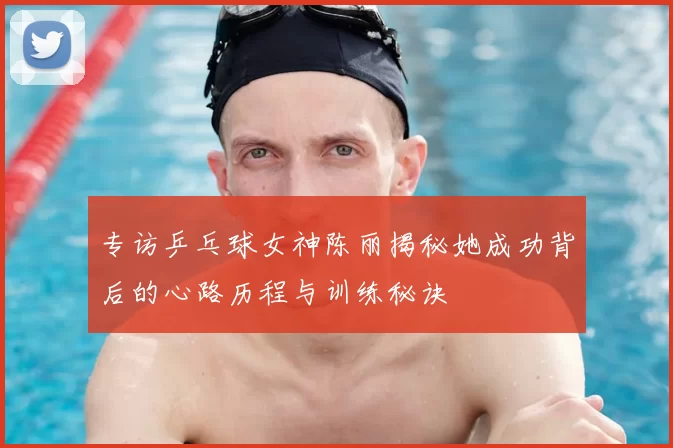 专访乒乓球女神陈丽揭秘她成功背后的心路历程与训练秘诀