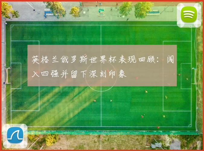 英格兰俄罗斯世界杯表现回顾：闯入四强并留下深刻印象