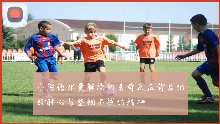 小阿德尔曼解读约基奇反应背后的好胜心与坚韧不拔的精神