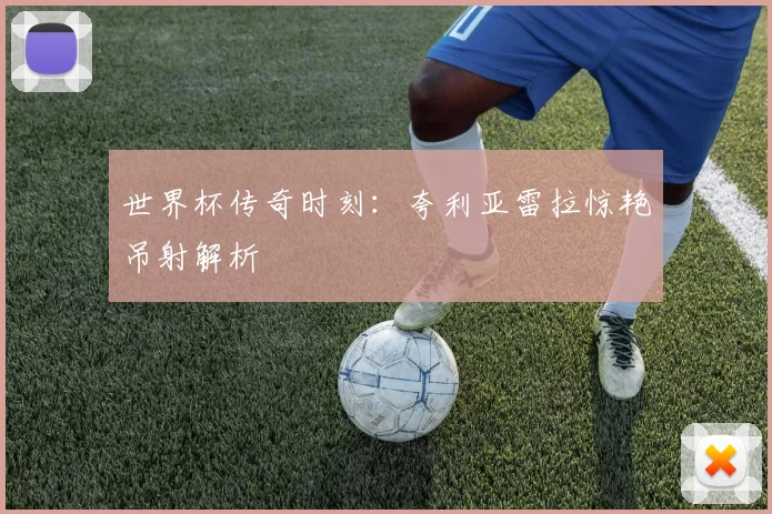 世界杯传奇时刻：夸利亚雷拉惊艳吊射解析