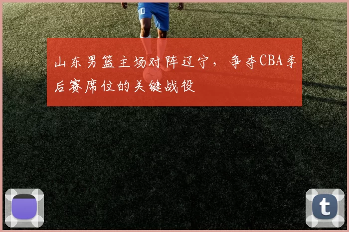 山东男篮主场对阵辽宁,争夺CBA季后赛席位的关键战役