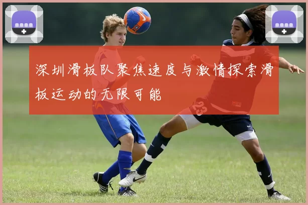 深圳滑板队聚焦速度与激情探索滑板运动的无限可能