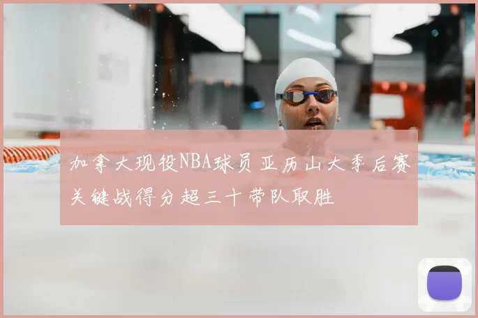 加拿大现役NBA球员亚历山大季后赛关键战得分超三十带队取胜