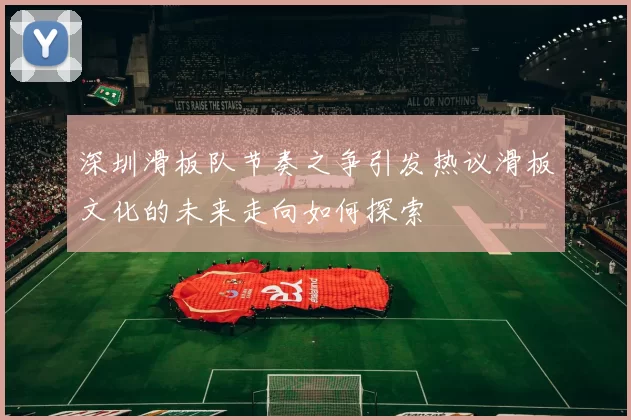 深圳滑板队节奏之争引发热议滑板文化的未来走向如何探索
