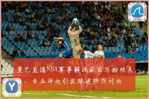 曼巴直播NBA赛事解说获百万粉丝关注，专业评论引发球迷热烈讨论