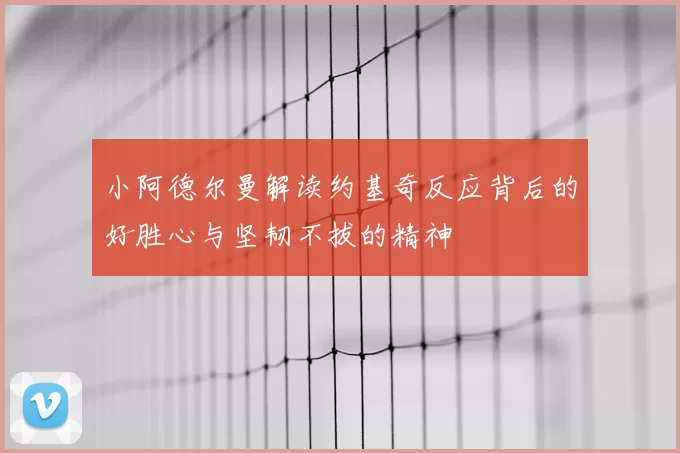 小阿德尔曼解读约基奇反应背后的好胜心与坚韧不拔的精神