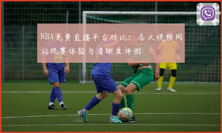 NBA免费直播平台对比：各大视频网站观赛体验与清晰度评测