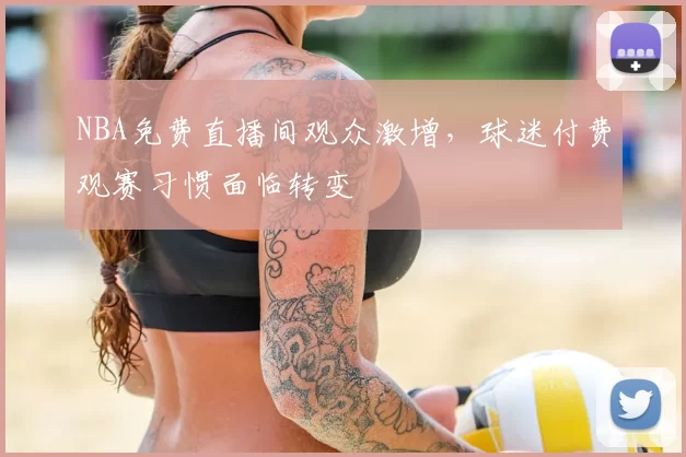 NBA免费直播间观众激增,球迷付费观赛习惯面临转变
