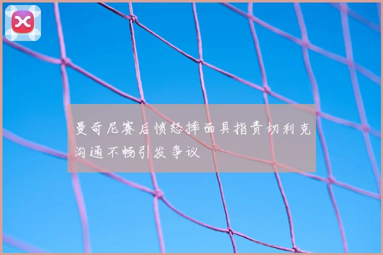 曼奇尼赛后愤怒摔面具指责切利克沟通不畅引发争议