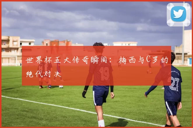 世界杯五大传奇瞬间：梅西与C罗的绝代对决