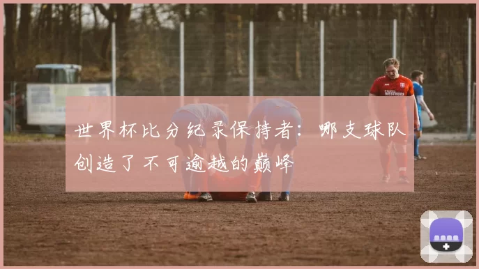 世界杯比分纪录保持者：哪支球队创造了不可逾越的巅峰
