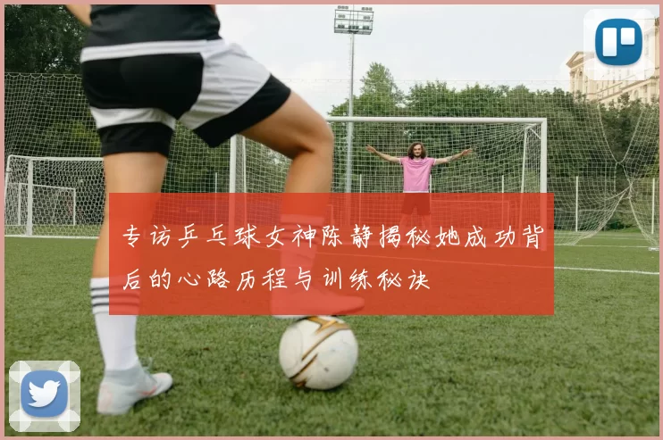 专访乒乓球女神陈静揭秘她成功背后的心路历程与训练秘诀