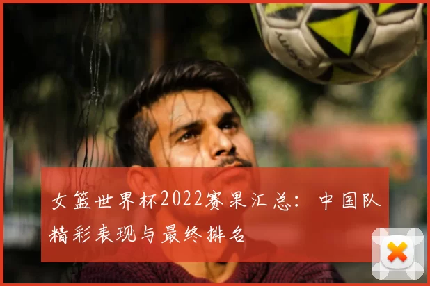 女篮世界杯2022赛果汇总:中国队精彩表现与最终排名