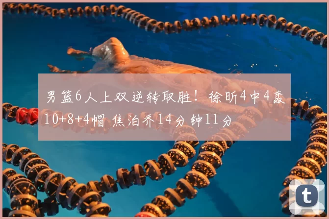 男篮6人上双逆转取胜！徐昕4中4轰10+8+4帽 焦泊乔14分钟11分