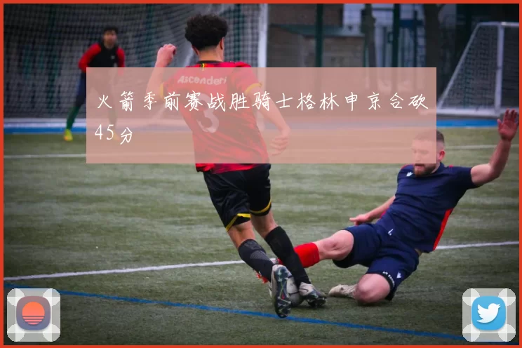 火箭季前赛战胜骑士格林申京合砍45分