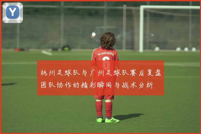 杭州足球队与广州足球队赛后复盘团队协作的精彩瞬间与战术分析