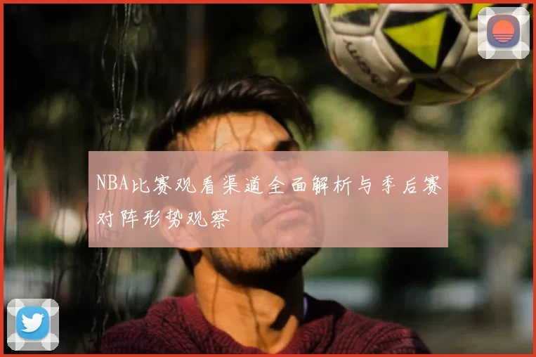 NBA比赛观看渠道全面解析与季后赛对阵形势观察
