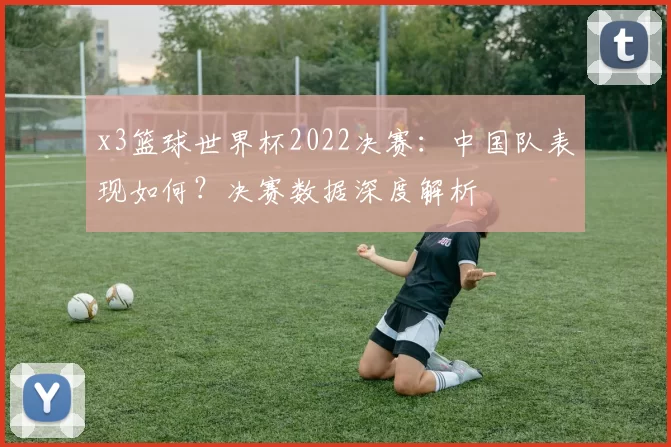 x3篮球世界杯2022决赛:中国队表现如何?决赛数据深度解析