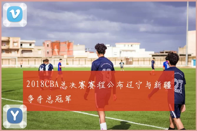 2018CBA总决赛赛程公布辽宁与新疆争夺总冠军