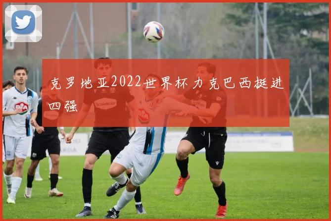 克罗地亚2022世界杯力克巴西挺进四强