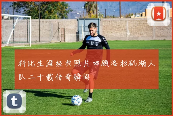 科比生涯经典照片回顾洛杉矶湖人队二十载传奇瞬间