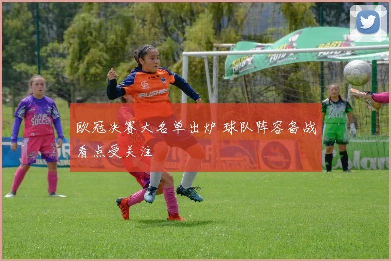 欧冠决赛大名单出炉 球队阵容备战看点受关注