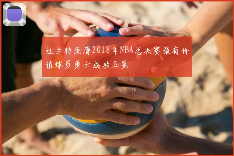 杜兰特荣膺2018年NBA总决赛最有价值球员勇士成功卫冕