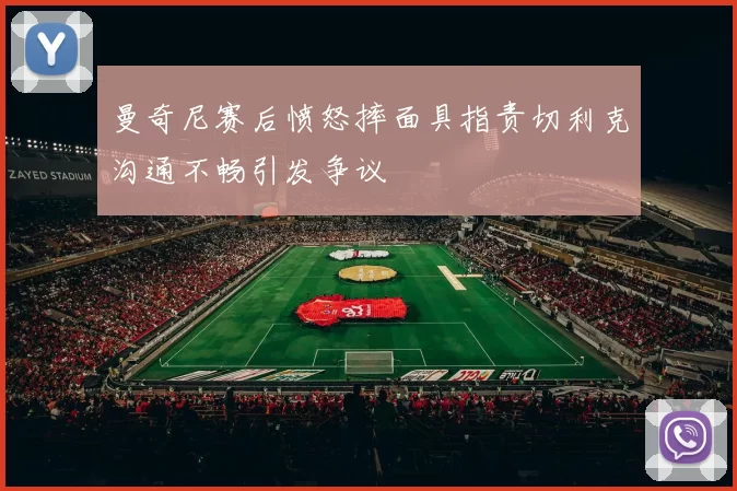 曼奇尼赛后愤怒摔面具指责切利克沟通不畅引发争议