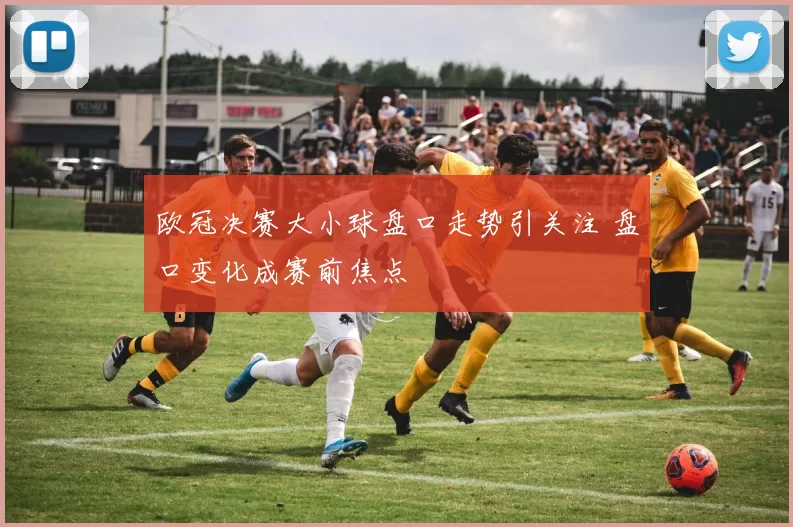 欧冠决赛大小球盘口走势引关注 盘口变化成赛前焦点