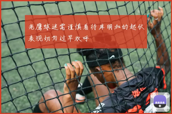 老鹰球迷需谨慎看待库明加的起伏表现切勿过早欢呼