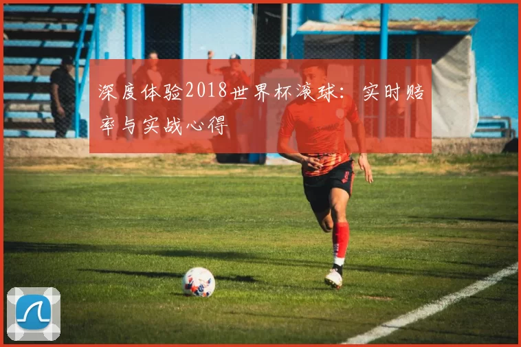 深度体验2018世界杯滚球：实时赔率与实战心得