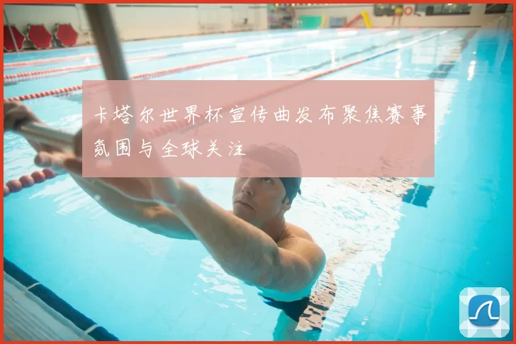 卡塔尔世界杯宣传曲发布聚焦赛事氛围与全球关注