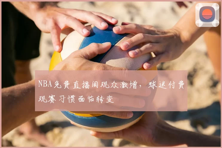 NBA免费直播间观众激增，球迷付费观赛习惯面临转变