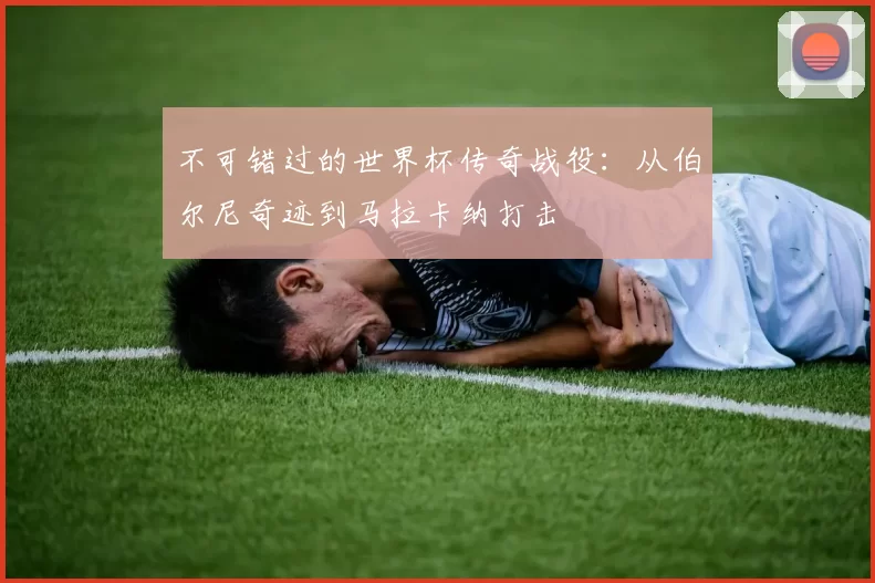 不可错过的世界杯传奇战役：从伯尔尼奇迹到马拉卡纳打击