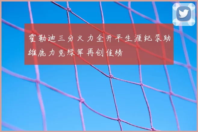 霍勒迪三分火力全开平生涯纪录助雄鹿力克绿军再创佳绩