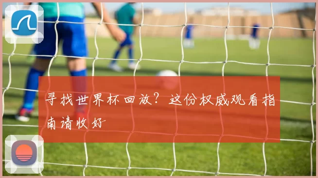寻找世界杯回放?这份权威观看指南请收好