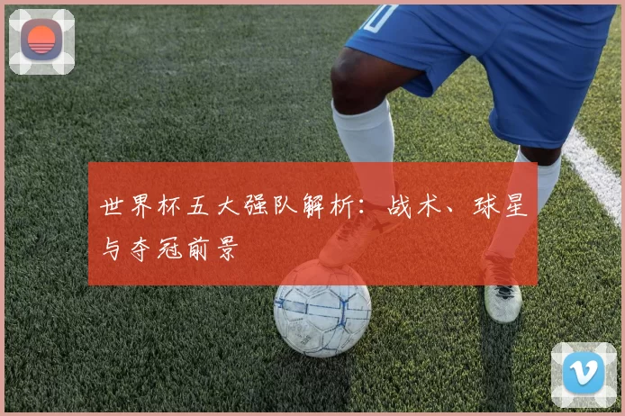 世界杯五大强队解析：战术、球星与夺冠前景