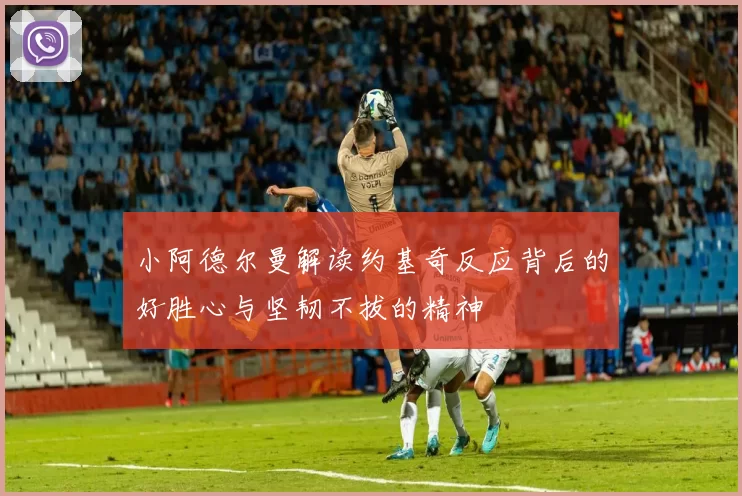 小阿德尔曼解读约基奇反应背后的好胜心与坚韧不拔的精神