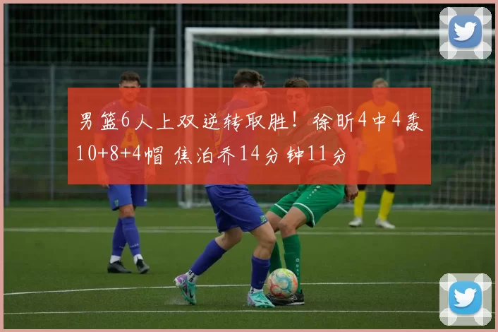 男篮6人上双逆转取胜！徐昕4中4轰10+8+4帽 焦泊乔14分钟11分