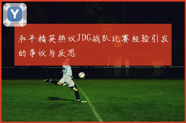 和平精英热议JDG战队比赛经验引发的争议与反思