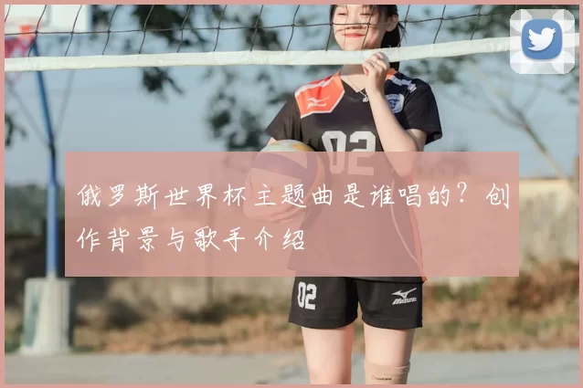 俄罗斯世界杯主题曲是谁唱的?创作背景与歌手介绍