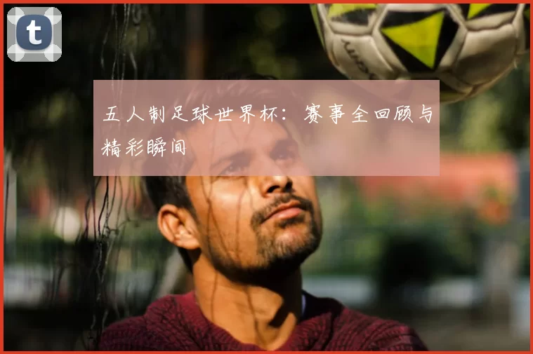 五人制足球世界杯:赛事全回顾与精彩瞬间