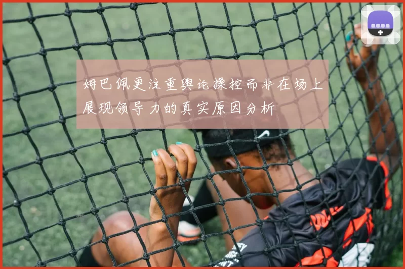 姆巴佩更注重舆论操控而非在场上展现领导力的真实原因分析