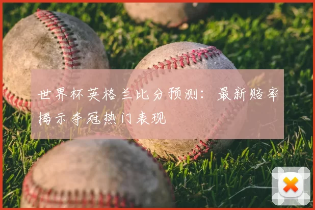 世界杯英格兰比分预测：最新赔率揭示夺冠热门表现