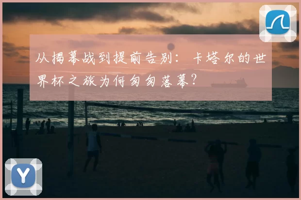 从揭幕战到提前告别：卡塔尔的世界杯之旅为何匆匆落幕？